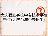 大庆石油学校中专技术学校招生(大庆石油中专招生)