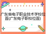 广东省电子职业技术学校位置(广东电子职校位置)