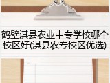 鹤壁淇县农业中专学校哪个校区好(淇县农专校区优选)