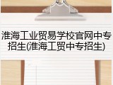 淮海工业贸易学校官网中专招生(淮海工贸中专招生)