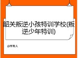 韶关叛逆小孩特训学校(叛逆少年特训)