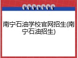 南宁石油学校官网招生(南宁石油招生)