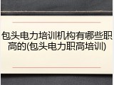包头电力培训机构有哪些职高的(包头电力职高培训)