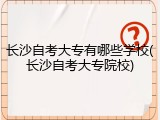 长沙自考大专有哪些学校(长沙自考大专院校)
