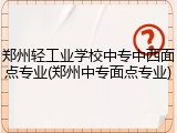 郑州轻工业学校中专中西面点专业(郑州中专面点专业)
