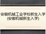 安徽机械工业学校新生入学(安徽机械新生入学)