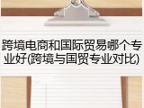 跨境电商和国际贸易哪个专业好(跨境与国贸专业对比)