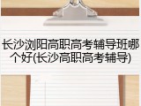 长沙浏阳高职高考辅导班哪个好(长沙高职高考辅导)