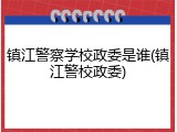 镇江警察学校政委是谁(镇江警校政委)