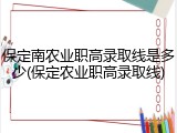 保定南农业职高录取线是多少(保定农业职高录取线)