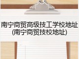 南宁商贸高级技工学校地址(南宁商贸技校地址)