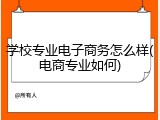 学校专业电子商务怎么样(电商专业如何)