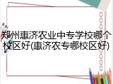 郑州惠济农业中专学校哪个校区好(惠济农专哪校区好)