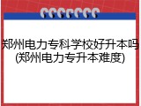 郑州电力专科学校好升本吗(郑州电力专升本难度)
