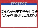 福建机械电子工程专业最好的大学(福建机电工程强校)