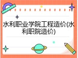 水利职业学院工程造价(水利职院造价)
