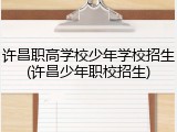 许昌职高学校少年学校招生(许昌少年职校招生)