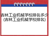 吉林工业机械学校排名多少(吉林工业机械学校排名)