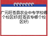 广元旺苍县农业中专学校哪个校区好(旺苍农专哪个校区好)