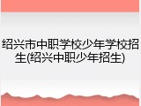 绍兴市中职学校少年学校招生(绍兴中职少年招生)