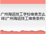 广州海运技工学校宿舍怎么样(广州海运技工宿舍条件)