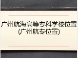 广州航海高等专科学校位置(广州航专位置)