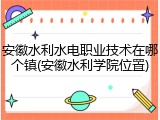 安徽水利水电职业技术在哪个镇(安徽水利学院位置)