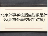 北京外事学校招生对象是什么(北京外事校招生对象)