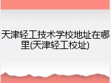 天津轻工技术学校地址在哪里(天津轻工校址)