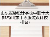 山东服装设计学校中职十大排名(山东中职服装设计校排名)