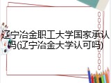 辽宁冶金职工大学国家承认吗(辽宁冶金大学认可吗)