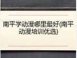 南平学动漫哪里最好(南平动漫培训优选)