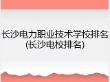 长沙电力职业技术学校排名(长沙电校排名)