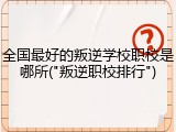 全国最好的叛逆学校职校是哪所("叛逆职校排行")