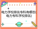 电力学校排名专科有哪些(电力专科学校排名)