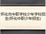 怀化市中职学校少年学校招生(怀化中职少年招生)