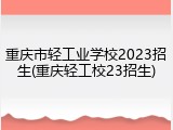 重庆市轻工业学校2023招生(重庆轻工校23招生)