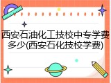 西安石油化工技校中专学费多少(西安石化技校学费)