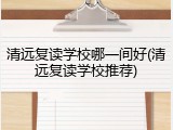 清远复读学校哪一间好(清远复读学校推荐)