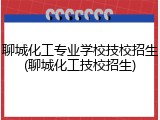聊城化工专业学校技校招生(聊城化工技校招生)