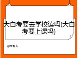 大自考要去学校读吗(大自考要上课吗)