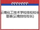 云南化工技术学校技校校长是谁(云南技校校长)