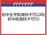 初中生学航海技术可以吗(初中航海技术可行)