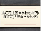 廉江司法警官学校怎样呢(廉江司法警官学校如何)