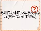 苏州民办中职少年学校怎么样(苏州民办中职评价)