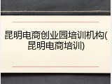 昆明电商创业园培训机构(昆明电商培训)