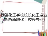 新疆化工学校校长化工专业是谁(新疆化工校长专业)