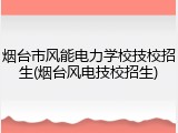 烟台市风能电力学校技校招生(烟台风电技校招生)