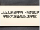 山西太原哪里有正规的叛逆学校(太原正规叛逆学校)