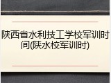 陕西省水利技工学校军训时间(陕水校军训时)